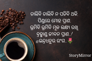 ଚାଲିବି ଚାଲିବି ନ ପଡିବି ଥକି,
ପିଣ୍ଡରେ ମୋହ ପ୍ରାଣ,
ଭ୍ରମିବି ଭ୍ରମିବି ମୂଳ ଲକ୍ଷ୍ୟ ରଖି,
ବ୍ରହ୍ମାଣ୍ଡ ଜୀବନ ପ୍ରାଣ..!
@ଇନ୍ଦ୍ରଧନୁର ରଂଗ..🌷