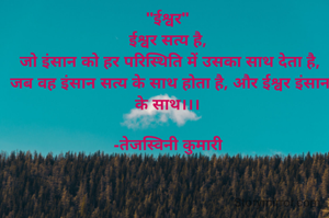 "ईश्वर"
ईश्वर सत्य है,
 जो इंसान को हर परिस्थिति में उसका साथ देता है,
 जब वह इंसान सत्य के साथ होता है, और ईश्वर इंसान के साथ।।।

-तेजस्विनी कुमारी