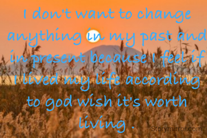 I don't want to change anything in my past and in present because I feel if I lived my life according to god wish it's worth living .