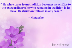 "He who strays from tradition becomes a sacrifice to the extraordinary; he who remains in tradition is its slave. Destruction follows in any case."

- Nietzsche