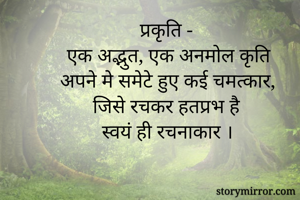 प्रकृति -
 एक अद्भुत, एक अनमोल कृति
अपने मे समेटे हुए कई चमत्कार,
जिसे रचकर हतप्रभ है
स्वयं ही रचनाकार ।