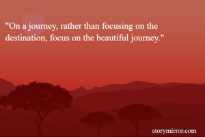 "On a journey, rather than focusing on the destination, focus on the beautiful journey."
