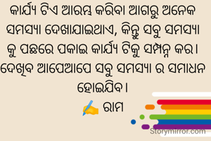 କାର୍ଯ୍ୟ ଟିଏ ଆରମ୍ଭ କରିବା ଆଗରୁ ଅନେକ ସମସ୍ୟା ଦେଖାଯାଇଥାଏ, କିନ୍ତୁ ସବୁ ସମସ୍ୟା କୁ ପଛରେ ପକାଇ କାର୍ଯ୍ୟ ଟିକୁ ସମ୍ପନ୍ନ କର। ଦେଖିବ ଆପେଆପେ ସବୁ ସମସ୍ୟା ର ସମାଧନ ହୋଇଯିବ।
✍️ ରାମ