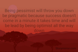 Being pessimist will throw you down be pragmatic because success doesn't come in a minute it takes time and will be lead by being optimist all the way down
