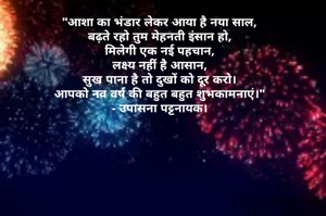 "आशा का भंडार लेकर आया है नया साल,
बढ़ते रहो तुम मेहनती इंसान हो,
मिलेगी एक नई पहचान,
लक्ष्य नहीं है आसान,
सुख पाना है तो दुखों को दूर करो।
आपको नव वर्ष की बहुत बहुत शुभकामनाएं।"
- उपासना पट्टनायक।