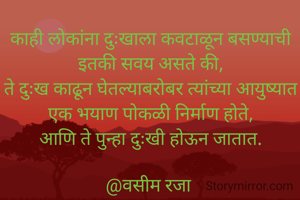काही लोकांना दुःखाला कवटाळून बसण्याची इतकी सवय असते की,
ते दुःख काढून घेतल्याबरोबर त्यांच्या आयुष्यात एक भयाण पोकळी निर्माण होते,
आणि ते पुन्हा दुःखी होऊन जातात.

@वसीम रजा 
