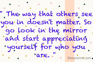 " The way that others see you in doesn't matter. So go look in the mirror and start appreciating yourself for who you are. "