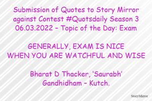 Submission of Quotes to Story Mirror against Contest #Quotsdaily Season 3
06.03.2022 – Topic of the Day: Exam

GENERALLY, EXAM IS NICE
WHEN YOU ARE WATCHFUL AND WISE

Bharat D Thacker, ‘Saurabh’
Gandhidham – Kutch.