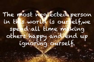 The most neglected person in this world is ourself,we spend all time making others happy and end up ignoring ourself.