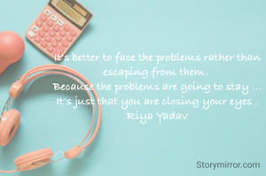 It's better to face the problems rather than escaping from them. 
Because the problems are going to stay ...
It's just that you are closing your eyes .
Riya Yadav