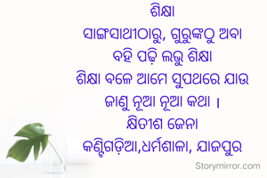 ଶିକ୍ଷା
ସାଙ୍ଗସାଥୀଠାରୁ, ଗୁରୁଙ୍କଠୁ ଅବା
ବହି ପଢ଼ି ଲଭୁ ଶିକ୍ଷା
ଶିକ୍ଷା ବଳେ ଆମେ ସୁପଥରେ ଯାଉ
ଜାଣୁ ନୂଆ ନୂଆ କଥା ।
କ୍ଷିତୀଶ ଜେନା
କଣ୍ଟିଗଡ଼ିଆ,ଧର୍ମଶାଳା, ଯାଜପୁର

