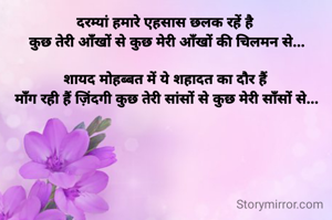 दरम्यां हमारे एहसास छलक रहें है 
कुछ तेरी आँखों से कुछ मेरी आँखों की चिलमन से...

शायद मोहब्बत में ये शहादत का दौर हैं 
माँग रही हैं ज़िंदगी कुछ तेरी सांसों से कुछ मेरी साँसों से...