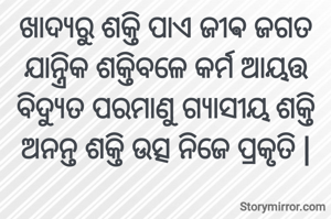 ଖାଦ୍ୟରୁ ଶକ୍ତି ପାଏ ଜୀଵ ଜଗତ ଯାନ୍ତ୍ରିକ ଶକ୍ତିବଳେ କର୍ମ ଆୟତ୍ତ
ବିଦ୍ୟୁତ ପରମାଣୁ ଗ୍ୟାସୀୟ ଶକ୍ତି
ଅନନ୍ତ ଶକ୍ତି ଉତ୍ସ ନିଜେ ପ୍ରକୃତି |