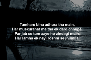 

Tumhare bina adhura tha main,
Har muskurahat me tha ek dard chhupa.
Par jab se tum aaye ho zindagi mein,
Har lamha ek nayi roshni se jhilmila.


