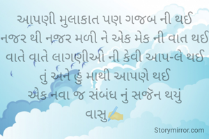 આપણી મુલાકાત પણ ગજબ ની થઈ
નજર થી નજર મળી ને એક મેક ની વાત થઈ
વાતે વાતે લાગણીઓ ની કેવી આપ-લે થઈ
તું અને હું માથી આપણે થઈ
એક નવા જ સંબંધ નું સજૅન થયું
વાસુ✍️