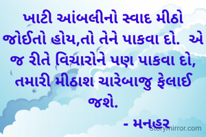 ખાટી આંબલીનો સ્વાદ મીઠો જોઈતો હોય,તો તેને પાકવા દો.  એ જ રીતે વિચારોને પણ પાકવા દો, તમારી મીઠાશ ચારેબાજુ ફેલાઈ જશે.
                     - મનહર 