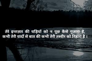 तेरे  इन्तज़ार  की  घड़ियों  को  न  पूछ  कैसे  गुज़ारा  है,
कभी तेरी यादों से बात की कभी तेरी तस्वीर को निहारा है ।