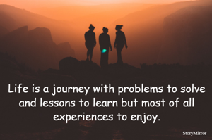 Life is a journey with problems to solve and lessons to learn but most of all experiences to enjoy.