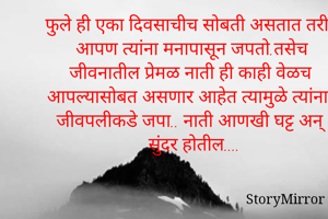 फुले ही एका दिवसाचीच सोबती असतात तरीही आपण त्यांना मनापासून जपतो.तसेच जीवनातील प्रेमळ नाती ही काही वेळच आपल्यासोबत असणार आहेत त्यामुळे त्यांना जीवपलीकडे जपा.. नाती आणखी घट्ट अन् सुंदर होतील....
