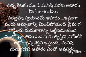 చిన్న కీటకం నుండి మనిషి వరకు ఆహారం లేనిదే బతకలేము...
పరబ్రహ్మ స్వరూపమే ఆహరం ...ఇష్టంగా వండు అమృతాన్ని మించిపోతుంది, ప్రేమ గ వొడ్డించు మమకారాన్ని ఒట్టిపెడుతుంది.. సంతోషన్గా తిను మనసుకు తృప్తిని ,వోనీటికి ఆరోగ్యాన్ని శక్తిని ఇస్తుంది.. మనిషి మనుగడకు ఆహారం ఎంతో అవసరం...