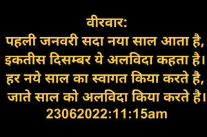 वीरवार:
पहली जनवरी सदा नया साल आता है, 
इकतीस दिसम्बर ये अलविदा कहता है। 
हर नये साल का स्वागत किया करते है, 
जाते साल को अलविदा किया करते है।
23062022:11:15am