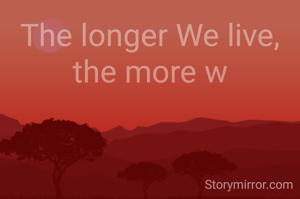 The longer We live, the more w