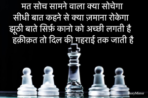 मत सोच सामने वाला क्या सोचेगा 
सीधी बात कहने से क्या ज़माना रोके गा 
झूठी बाते सिर्फ़ कानो को अच्छी लगती है 
हक़ीक़त तो दिल की गहराई तक जाती है 
