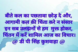 बीते कल का पछतावा छोड़ दे और,
आगामी कल की चिंता करे न संसार
इन सब उलझनों से हम  मुक्त होकर,
 चिंतन में करें शामिल आज का विचार।
@ डी पी सिंह कुशवाहा @