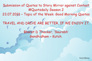 Submission of Quotes to Story Mirror against Contest #Quotsdaily Season 2
23.07.2021 – Topic of the Week: Good Morning Quotes

TRAVEL AND DRIVE ARE BETTER, IF WE ENJOY IT.

Bharat D Thacker, ‘Saurabh’
Gandhidham – Kutch.
