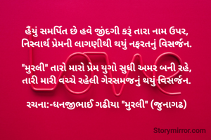 હૈયું સમર્પિત છે હવે જીંદગી કરૂં તારા નામ ઉપર,
નિસ્વાર્થ પ્રેમની લાગણીથી થયું નફરતનું વિસર્જન.

"મુરલી" તારો મારો પ્રેમ યુગો સુધી અમર બની રહે,
તારી મારી વચ્ચે રહેલી ગેરસમજનું થયું વિસર્જન.

રચના:-ધનજીભાઈ ગઢીયા "મુરલી" (જુનાગઢ)