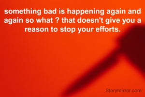 something bad is happening again and again so what ? that doesn't give you a reason to stop your efforts.