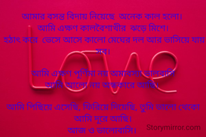 আমার বসন্ত বিদায় নিয়েছে  অনেক কাল হলো। 
আমি এক্ষণ কালবৈশাখীর  ঝড়ে মিশে।
 হঠাৎ করে  ভেসে আসে কালো মেঘের দল আর ভাসিয়ে যায় সব।

আমি এক্ষণ পূর্ণিমা নয় অমাবস্যা ভালবাসি
আমি আলো নয় অন্ধকারে আছি। 

আমি পিছিয়ে এসেছি, ফিরিয়ে দিয়েছি, তুমি ভালো থেকো আমি দূরে আছি।
আজ ও ভালোবাসি। 
শুধু বলবো আজও ভালোবাসি।