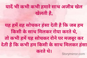 यादें भी कभी कभी‌ हमारे साथ अजीब‌ खेल खेलती है,

यह हमें वह सोचकर हंसा देती है कि जब हम किसी के साथ‌ मिलकर रोया करते थे,
तो कभी हमें यह‌ सोचकर रोने पर मजबूर कर देती‌ है कि कभी हम किसी के साथ‌ मिलकर हंसा करते थे।
