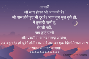 लाचारी
जो साथ होकर भी अजनबी है। 
जो पास होते हुए भी दूर है। आज तुम भूल चुके हो,‌
 मैं तुम्हारी पत्नी हूं, 
प्रेयसी नहीं,
 जब तुम्हें पत्नी 
और प्रेयसी में अन्तर समझ आयेगा, 
तब बहुत देर हो चुकी होगी। बस मेरे नाम का एक झिलमिलाता तारा आसमान में नजर आयेगा।
******************