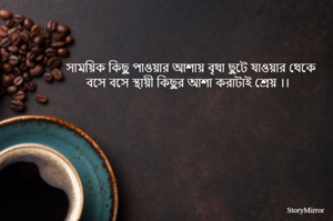 সাময়িক কিছু পাওয়ার আশায় বৃথা ছুটে যাওয়ার থেকে
বসে বসে স্থায়ী কিছুর আশা করাটাই শ্রেয় ।।