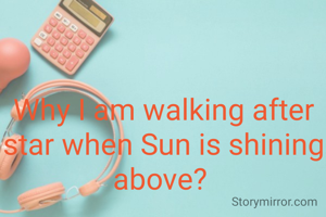 Why I am walking after star when Sun is shining above? 