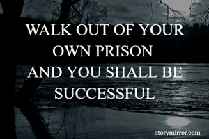 WALK OUT OF YOUR OWN PRISON 
AND YOU SHALL BE SUCCESSFUL