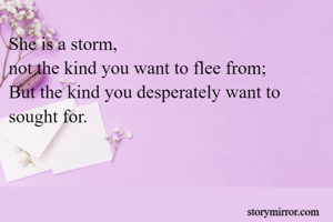 She is a storm,
not the kind you want to flee from;
But the kind you desperately want to sought for.
