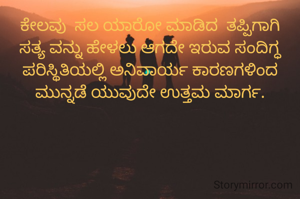 ಕೇಲವು  ಸಲ ಯಾರೋ ಮಾಡಿದ  ತಪ್ಪಿಗಾಗಿ ಸತ್ಯ ವನ್ನು ಹೇಳಲು ಆಗದೇ ಇರುವ ಸಂದಿಗ್ಧ ಪರಿಸ್ಥಿತಿಯಲ್ಲಿ ಅನಿವಾರ್ಯ ಕಾರಣಗಳಿಂದ  ಮುನ್ನಡೆ ಯುವುದೇ ಉತ್ತಮ ಮಾರ್ಗ.