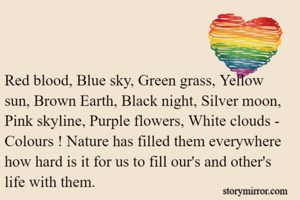 Red blood, Blue sky, Green grass, Yellow sun, Brown Earth, Black night, Silver moon, Pink skyline, Purple flowers, White clouds - Colours ! Nature has filled them everywhere how hard is it for us to fill our's and other's life with them.