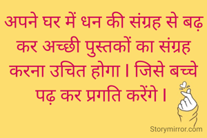 अपने घर में धन की संग्रह से बढ़ कर अच्छी पुस्तकों का संग्रह करना उचित होगा I जिसे बच्चे पढ़ कर प्रगति करेंगे I 