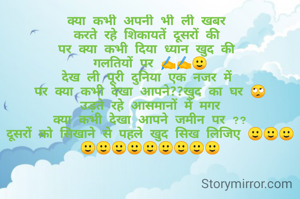 क्या कभी अपनी भी ली खबर 
करते रहे शिकायतें दूसरों की 
पर क्या कभी दिया ध्यान खुद की 
गलतियों पर ✍️✍️🙂
देख ली पूरी दुनिया एक नजर में 
पर क्या कभी देखा आपने??खुद का घर 🙄
 उड़ते रहे आसमानों में मगर 
क्या कभी देखा आपने जमीन पर ??
दूसरों को सिखाने से पहले खुद सिख लिजिए 🙂🙂🙂🙂🙂🙂🙂🙂🙂🙂🙂🙂