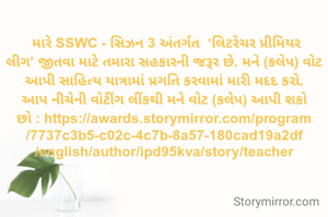 
 મારે SSWC - સિઝન 3 અંતર્ગત  ‘લિટરેચર પ્રીમિયર લીગ’ જીતવા માટે તમારા સહકારની જરૂર છે. મને (કલેપ) વોટ આપી સાહિત્ય યાત્રામાં પ્રગતિ કરવામાં મારી મદદ કરો.
આપ નીચેની વોટીંગ લીંકથી મને વોટ (કલેપ) આપી શકો છો : https://awards.storymirror.com/program/7737c3b5-c02c-4c7b-8a57-180cad19a2df/english/author/ipd95kva/story/teacher