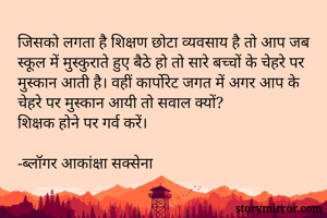 जिसको लगता है शिक्षण छोटा व्यवसाय है तो आप जब स्कूल में मुस्कुराते हुए बैठे हो तो सारे बच्चों के चेहरे पर मुस्कान आती है। वहीं कार्पोरेट जगत में अगर आप के चेहरे पर मुस्कान आयी तो सवाल क्यों?
शिक्षक होने पर गर्व करें। 

-ब्लॉगर आकांक्षा सक्सेना 