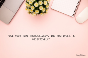 "USE YOUR TIME PRODUCTIVELY, INSTRUCTIVELY, & OBJECTIVELY"