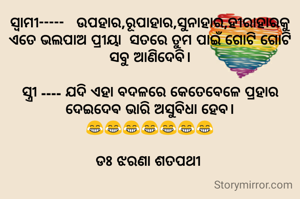 ସ୍ବାମୀ-----   ଉପହାର,ରୂପାହାର,ସୁନାହାର,ହୀରାହାରକୁ ଏତେ ଭଲପାଅ ପ୍ରୀୟା  ସତରେ ତୁମ ପାଇଁ ଗୋଟି ଗୋଟି ସବୁ ଆଣିଦେବି।

ସ୍ତ୍ରୀ ---- ଯଦି ଏହା ବଦଳରେ କେତେବେଳେ ପ୍ରହାର ଦେଇଦେଵ ଭାରି ଅସୁବିଧା ହେବ।
😂😂😂😂😂😂😂

ଡଃ ଝରଣା ଶତପଥୀ 