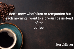 I don't know what's lust or temptation but every morning I want to sip your lips instead of the
 coffee !
