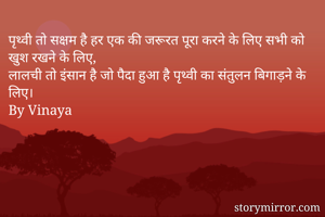 पृथ्वी तो सक्षम है हर एक की जरूरत पूरा करने के लिए सभी को खुश रखने के लिए,
लालची तो इंसान है जो पैदा हुआ है पृथ्वी का संतुलन बिगाड़ने के लिए।
By Vinaya