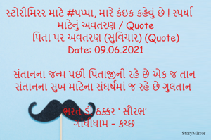 સ્ટોરીમિરર માટે #પપ્પા, મારે કંઇક કહેવું છે ! સ્પર્ધા માટેનું અવતરણ / Quote
પિતા પર અવતરણ (સુવિચાર) (Quote)
Date: 09.06.2021

સંતાનના જન્મ પછી પિતાજીની રહે છે એક જ તાન
સંતાનના સુખ માટેના સંઘર્ષમાં જ રહે છે ગુલતાન

ભરત ડી ઠક્કર ‘ સૌરભ’
ગાંધીધામ – કચ્છ
