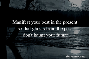 Manifest your best in the present 
so that ghosts from the past 
don't haunt your future